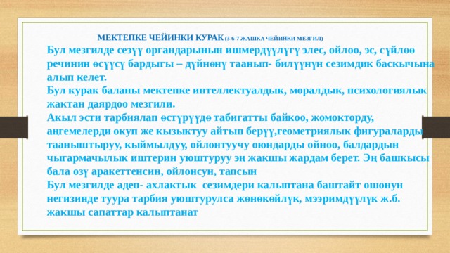 МЕКТЕПКЕ ЧЕЙИНКИ КУРАК (3-6-7 ЖАШКА ЧЕЙИНКИ МЕЗГИЛ) Бул мезгилде сезүү органдарынын ишмердүүлүгү элес, ойлоо, эс, сүйлөө речинин өсүүсү бардыгы – дүйнөнү таанып- билүүнүн сезимдик баскычына алып келет. Бул курак баланы мектепке интеллектуалдык, моралдык, психологиялык жактан даярдоо мезгили. Акыл эсти тарбиялап өстүрүүдө табигатты байкоо, жомокторду, аңгемелерди окуп же кызыктуу айтып берүү,геометриялык фигураларды тааныштыруу, кыймылдуу, ойлонтуучу оюндарды ойноо, балдардын чыгармачылык иштерин уюштуруу эң жакшы жардам берет. Эң башкысы бала озү аракеттенсин, ойлонсун, тапсын Бул мезгилде адеп- ахлактык сезимдери калыптана баштайт ошонун негизинде туура тарбия уюштурулса жөнөкөйлүк, мээримдүүлүк ж.б. жакшы сапаттар калыптанат 