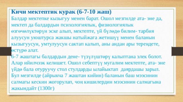 Кичи мектептик курак (6-7-10 жаш) Балдар мектепке кызыгуу менен барат. Ошол мезгилде ата- эне да, мектеп да балдардын психологиялык, физиологиялык өзгөчөлүктөрүн эске алып, мектепте, үй бүлөдө билим- тарбия алуусун уюштурса жакшы натыйжага жетишүү менен баланын кызыгуусун, умтулуусун сактап калып, аны андан ары тереңдете, өстүрө алат. 6-7 жаштагы балдардын дене- түзүлүштөрү калыптана элек болот. Алар ийилчээк келишет. Ошол себептүү мугалим мектепте, ата- эне үйдө бала отуруучу стол стулдарды ылайыктап даярдашы зарыл. Бул мезгилде (айрыкча 7 жаштан кийин) баланын баш мээсинин салмагы кескин жогорулап, чоң кишилердин мээсинин салмагына жакындайт (1300г) 