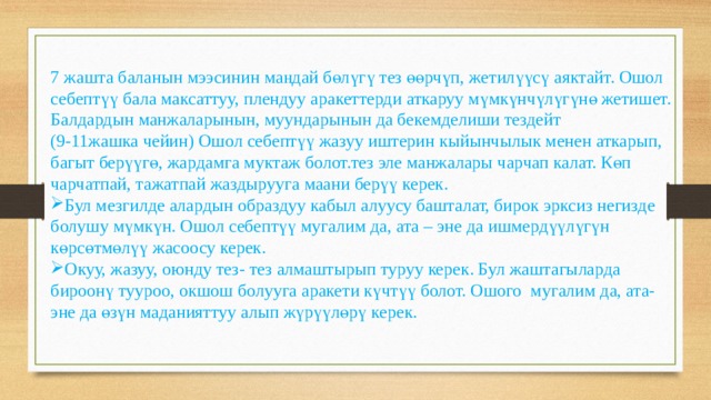7 жашта баланын мээсинин маңдай бөлүгү тез өөрчүп, жетилүүсү аяктайт. Ошол себептүү бала максаттуу, плендуу аракеттерди аткаруу мүмкүнчүлүгүнө жетишет. Балдардын манжаларынын, муундарынын да бекемделиши тездейт (9-11жашка чейин) Ошол себептүү жазуу иштерин кыйынчылык менен аткарып, багыт берүүгө, жардамга муктаж болот.тез эле манжалары чарчап калат. Көп чарчатпай, тажатпай жаздырууга маани берүү керек. Бул мезгилде алардын образдуу кабыл алуусу башталат, бирок эрксиз негизде болушу мүмкүн. Ошол себептүү мугалим да, ата – эне да ишмердүүлүгүн көрсөтмөлүү жасоосу керек. Окуу, жазуу, оюнду тез- тез алмаштырып туруу керек. Бул жаштагыларда бироонү тууроо, окшош болууга аракети күчтүү болот. Ошого мугалим да, ата- эне да өзүн маданияттуу алып жүрүүлөрү керек. 