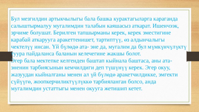 Бул мезгилдин артыкчылыгы бала башка курактагыларга караганда салыштырмалуу мугалимдин талабын каяшасыз аткарат. Ишенчээк, эрчиме болушат. Берилген тапшырманы керек, керек эместигине карабай аткарууга аракеттенишет, тартиптүү, өз алдынчалыгы чектелүү инсан. Үй бүлөдө ата- эне да, мугалим да бул мүмкүнчүлүктү туура пайдаланса баланын келечегине жакшы болот. Эгер бала мектепке келгенден баштап кыйнала баштаса, аны ата- эненин тарбиясынын кемчилдиги деп түшүнүү керек. Эгер окуу, жазуудан кыйналганы менен ал үй бүлөдө аракетчилдикке, эмгекти сүйүүгө, жоопкерчиликтүүлүккө тарбияланган болсо, анда мугалимдин устаттыгы менен окууга жетишип кетет. 