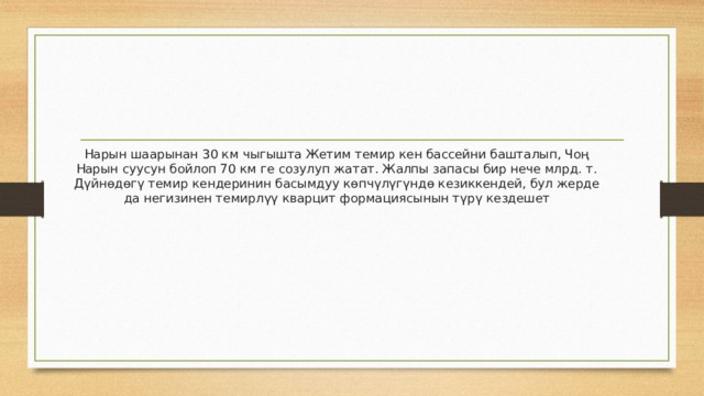 Нарын шаарынан 30 км чыгышта Жетим темир кен бассейни башталып, Чоң Нарын суусун бойлоп 70 км ге созулуп жатат. Жалпы запасы бир нече млрд. т. Дүйнөдөгү темир кендеринин басымдуу көпчүлүгүндө кезиккендей, бул жерде да негизинен темирлүү кварцит формациясынын түрү кездешет 