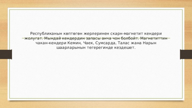 Республиканын көптөгөн жерлеринен скарн-магнетит кендери жолугат. Мындай кендердин запасы анча чон болбойт. Магнетиттин чакан-кендери Кемин, Чаек, Сумсарда, Талас жана Нарын шаарларынын тегерегинде кездешет. 