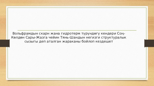 Вольфрамдын скарн жана гидротерм түрүндөгү кендери Соң-Көлдөн Сары-Жазга чейин Тянь-Шандын негизги структуралык сызыгы деп аталган жараканы бойлоп кездешет 