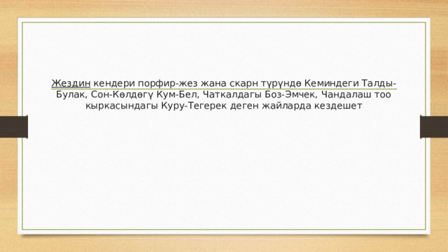 Жездин  кендери порфир-жез жана скарн түрүндө Кеминдеги Талды-Булак, Сон-Көлдөгү Кум-Бел, Чаткалдагы Боз-Эмчек, Чандалаш тоо кыркасындагы Куру-Тегерек деген жайларда кездешет 