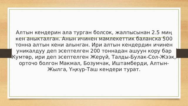 Алтын кендерин ала турган болсок, жалпысынан 2.5 миң кен аныкталган. Анын ичинен мамлекеттик баланска 500 тонна алтын кени алынган. Ири алтын кендердин ичинен уникалдуу деп эсептелген 200 тоннадан ашуун кору бар Кумтөр, ири деп эсептелген Жерүй, Талды-Булак-Сол-Жээк, орточо болгон Макмал, Бозумчак, Иштамберди, Алтын-Жылга, Үңкүр-Таш кендери турат. 