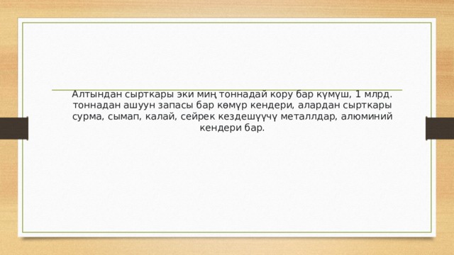 Алтындан сырткары эки миң тоннадай кору бар күмүш, 1 млрд. тоннадан ашуун запасы бар көмүр кендери, алардан сырткары сурма, сымап, калай, сейрек кездешүүчү металлдар, алюминий кендери бар. 