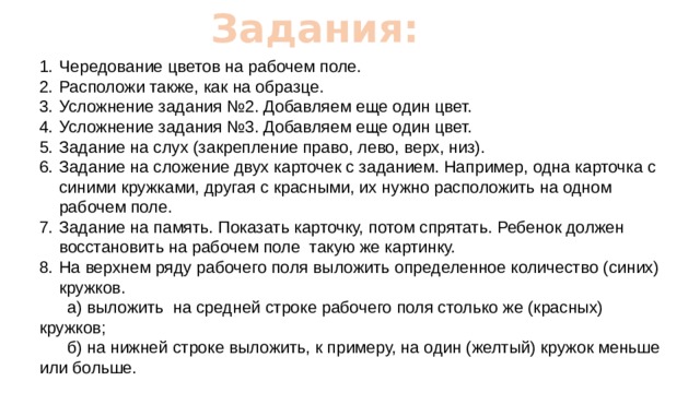Задания: Чередование цветов на рабочем поле. Расположи также, как на образце. Усложнение задания №2. Добавляем еще один цвет. Усложнение задания №3. Добавляем еще один цвет. Задание на слух (закрепление право, лево, верх, низ). Задание на сложение двух карточек с заданием. Например, одна карточка с синими кружками, другая с красными, их нужно расположить на одном рабочем поле. Задание на память. Показать карточку, потом спрятать. Ребенок должен восстановить на рабочем поле такую же картинку. На верхнем ряду рабочего поля выложить определенное количество (синих) кружков.  а) выложить на средней строке рабочего поля столько же (красных) кружков;  б) на нижней строке выложить, к примеру, на один (желтый) кружок меньше или больше. 