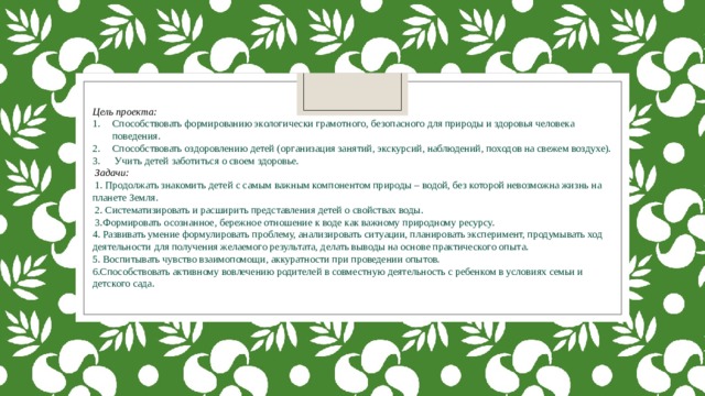 Цель проекта: Способствовать формированию экологически грамотного, безопасного для природы и здоровья человека поведения. Способствовать оздоровлению детей (организация занятий, экскурсий, наблюдений, походов на свежем воздухе).  Учить детей заботиться о своем здоровье.  Задачи:  1. Продолжать знакомить детей с самым важным компонентом природы – водой, без которой невозможна жизнь на планете Земля.  2. Систематизировать и расширить представления детей о свойствах воды.  3.Формировать осознанное, бережное отношение к воде как важному природному ресурсу. 4. Развивать умение формулировать проблему, анализировать ситуации, планировать эксперимент, продумывать ход деятельности для получения желаемого результата, делать выводы на основе практического опыта. 5. Воспитывать чувство взаимопомощи, аккуратности при проведении опытов. 6.Способствовать активному вовлечению родителей в совместную деятельность с ребенком в условиях семьи и детского сада. 