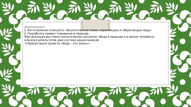 Заключительный 1. Изготовление планшета «Экологические знаки, охраняющие и сберегающие воду». 2. Разработка правил поведения в природе. 3Организация выставки экологических рисунков «Вода в природе и в жизни человека». 4.Анализ результатов диагностики дошкольников  5.Презентация проекта «Вода – это жизнь». 