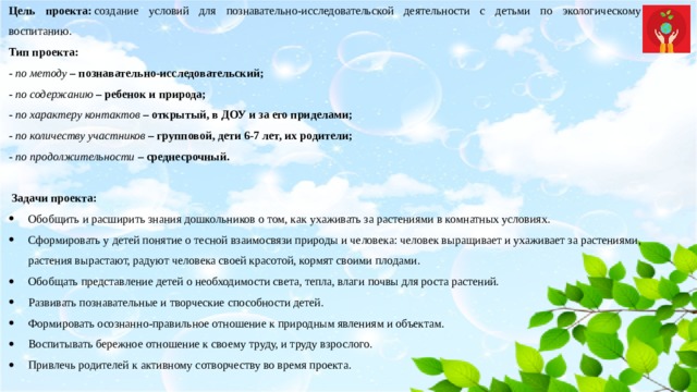 Цель проекта:  создание условий для познавательно-исследовательской деятельности с детьми по экологическому воспитанию. Тип проекта: - по методу  – познавательно-исследовательский;  - по содержанию  – ребенок и природа;  - по характеру контактов  – открытый, в ДОУ и за его приделами;  - по количеству участников  – групповой, дети 6-7 лет, их родители;  - по продолжительности  – среднесрочный.     Задачи проекта: Обобщить и расширить знания дошкольников о том, как ухаживать за растениями в комнатных условиях. Сформировать у детей понятие о тесной взаимосвязи природы и человека: человек выращивает и ухаживает за растениями, растения вырастают, радуют человека своей красотой, кормят своими плодами. Обобщать представление детей о необходимости света, тепла, влаги почвы для роста растений. Развивать познавательные и творческие способности детей. Формировать осознанно-правильное отношение к природным явлениям и объектам. Воспитывать бережное отношение к своему труду, и труду взрослого.  Привлечь родителей к активному сотворчеству во время проекта. 