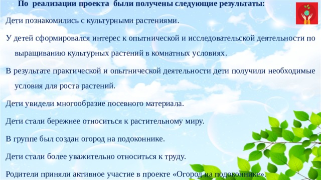 По  реализации проекта  были получены следующие результаты: Дети познакомились с культурными растениями. У детей сформировался интерес к опытнической и исследовательской деятельности по выращиванию культурных растений в комнатных условиях. В результате практической и опытнической деятельности дети получили необходимые условия для роста растений. Дети увидели многообразие посевного материала. Дети стали бережнее относиться к растительному миру. В группе был создан огород на подоконнике. Дети стали более уважительно относиться к труду. Родители приняли активное участие в проекте «Огород на подоконнике». 