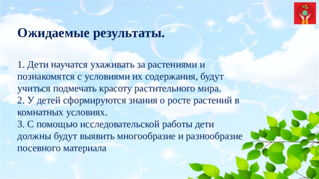 Ожидаемые результаты. 1. Дети научатся ухаживать за растениями и познакомятся с условиями их содержания, будут учиться подмечать красоту растительного мира.  2. У детей сформируются знания о росте растений в комнатных условиях.  3. С помощью исследовательской работы дети должны будут выявить многообразие и разнообразие посевного материала 