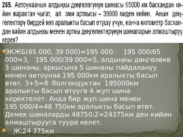 № ЭКЖБ(65 000, 39 000)=195 000. 195 000/65 000=3, 195 000/39 000=5, алдыңкы дөңгөлөкө 3 шинаны, аркысына 5 шинаны пайдалануу менен автоунаа 195 000км аралыкты басып өтөт. 3+5=8 болгондуктан 195000км аралыкты басып өтүүгө 4 жуп шина керектелет. Анда бир жуп шина менен 195 000/4=48 750км аралыкты басып өтөт. Демек шиналарды 48750:2=24375км ден кийин алмаштырууга туура келет.  Ж:24 375км 