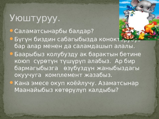 Уюштуруу. Саламатсынарбы балдар? Бүгүн биздин сабагыбызда конокторубуз бар алар менен да саламдашып алалы. Баарыбыз колубузду ак барактын бетине коюп сүрөтүн түшүрүп алабыз. Ар бир бармагыбызга өзүбүздүн жаныбыздагы окуучуга комплемент жазабыз. Кана эмесе окуп коёйлучу. Азаматсынар Маанайыбыз көтөрүлүп калдыбы? 