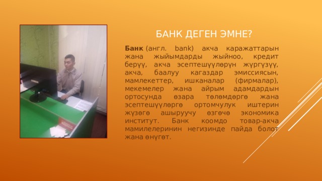 Банк деген эмне? Банк  (англ. bank) акча каражаттарын жана жыйымдарды жыйноо, кредит берүү, акча эсептешүүлөрүн жүргүзүү, акча, баалуу кагаздар эмиссиясын, мамлекеттер, ишканалар (фирмалар), мекемелер жана айрым адамдардын ортосунда өзара төлөмдөргө жана эсептешүүлөргө ортомчулук иштерин жүзөгө ашыруучу өзгөчө экономика институт. Банк коомдо товар-акча мамилелеринин негизинде пайда болот жана өнүгөт. 