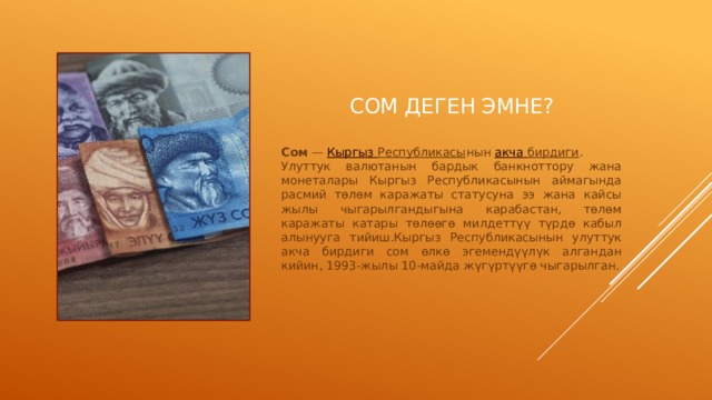 Сом деген эмне? Сом  —  Кыргыз  Республикасы нын  акча  бирдиги .  Улуттук валютанын бардык банкноттору жана монеталары Кыргыз Республикасынын аймагында расмий төлөм каражаты статусуна ээ жана кайсы жылы чыгарылгандыгына карабастан, төлөм каражаты катары төлөөгө милдеттүү түрдө кабыл алынууга тийиш.Кыргыз Республикасынын улуттук акча бирдиги сом өлкө эгемендүүлүк алгандан кийин, 1993-жылы 10-майда жүгүртүүгө чыгарылган. 