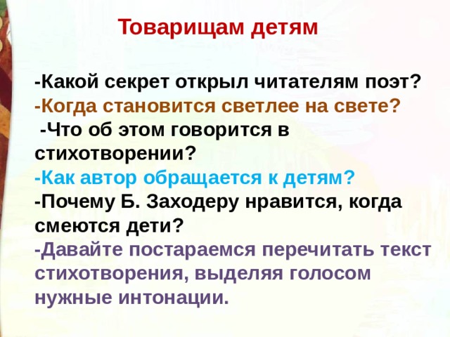 Товарищам детям -Какой секрет открыл читателям поэт? -Когда становится светлее на свете?  -Что об этом говорится в стихотворении? -Как автор обращается к детям? -Почему Б. Заходеру нравится, когда смеются дети? -Давайте постараемся перечитать текст стихотворения, выделяя голосом нужные интонации. 