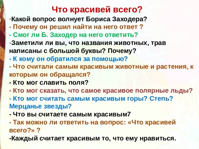 Что красивей всего? Какой вопрос волнует Бориса Заходера?  - Почему он решил найти на него ответ ?  - Смог ли Б. Заходер на него ответить?  Заметили ли вы, что названия животных, трав написаны с большой буквы? Почему?  - К кому он обратился за помощью?  - Что считали самым красивым животные и растения, к которым он обращался?    - Кто мог славить поля?  - Кто мог сказать, что самое красивое полярные льды?  - Кто мог считать самым красивым горы? Степь? Мерцанье звезды?  - Что вы считаете самым красивым7  - Так можно ли ответить на вопрос: «Что красивей всего?» ?  -Каждый считает красивым то, что ему нравиться. 