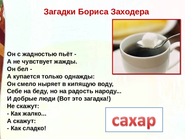 Загадки Бориса Заходера Он с жадностью пьёт -  А не чувствует жажды.  Он бел -   А купается только однажды:  Он смело ныряет в кипящую воду,  Себе на беду, но на радость народу...  И добрые люди (Вот это загадка!)  Не скажут:  - Как жалко...  А скажут:  - Как сладко! 