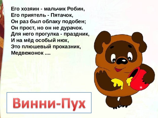 Его хозяин - мальчик Робин,  Его приятель - Пятачок,  Он раз был облаку подобен;  Он прост, но он не дурачок.  Для него прогулка - праздник,  И на мёд особый нюх,  Это плюшевый проказник,  Медвежонок .... 