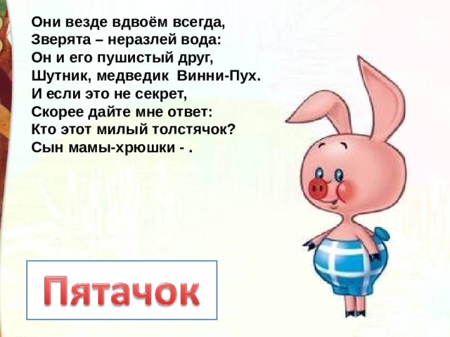 Они везде вдвоём всегда,  Зверята – неразлей вода:  Он и его пушистый друг,  Шутник, медведик Винни-Пух.  И если это не секрет,  Скорее дайте мне ответ:  Кто этот милый толстячок?  Сын мамы-хрюшки - . 