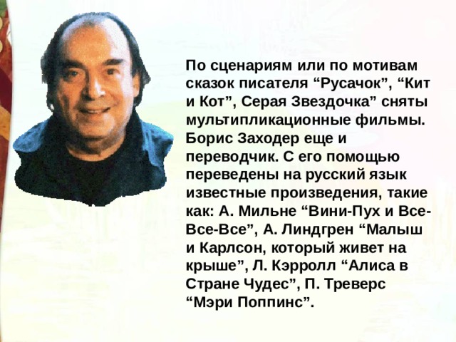 По сценариям или по мотивам сказок писателя “Русачок”, “Кит и Кот”, Серая Звездочка” сняты мультипликационные фильмы. Борис Заходер еще и переводчик. С его помощью переведены на русский язык известные произведения, такие как: А. Мильне “Вини-Пух и Все-Все-Все”, А. Линдгрен “Малыш и Карлсон, который живет на крыше”, Л. Кэрролл “Алиса в Стране Чудес”, П. Треверс “Мэри Поппинс”. 