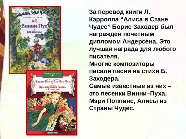 За перевод книги Л. Кэрролла “Алиса в Стане Чудес” Борис Заходер был награжден почетным дипломом Андерсена. Это лучшая награда для любого писателя. Многие композиторы писали песни на стихи Б. Заходера. Самые известные из них – это песенки Винни–Пуха, Мэри Поппинс, Алисы из Страны Чудес. 