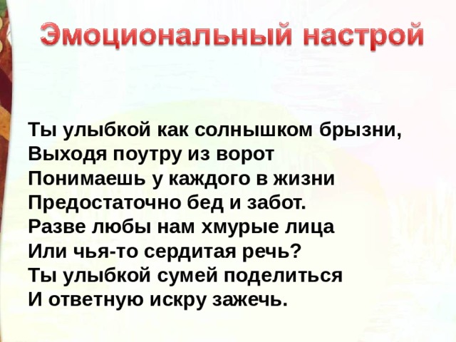 Ты улыбкой как солнышком брызни, Выходя поутру из ворот Понимаешь у каждого в жизни Предостаточно бед и забот. Разве любы нам хмурые лица Или чья-то сердитая речь? Ты улыбкой сумей поделиться И ответную искру зажечь. 