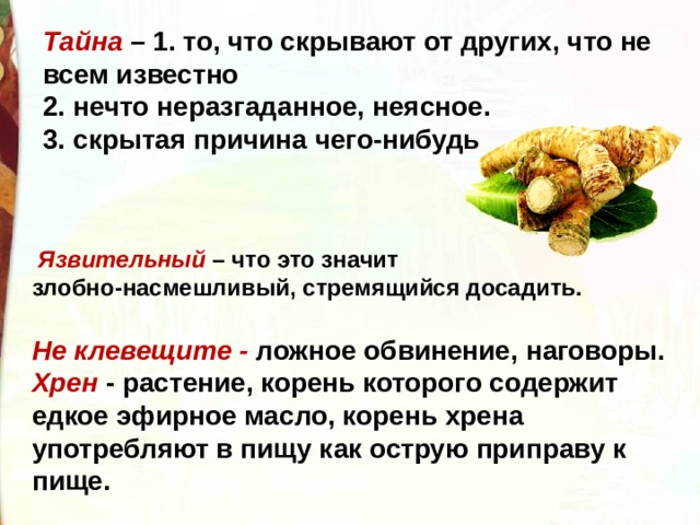 Тайна – 1. то, что скрывают от других, что не всем известно 2. нечто неразгаданное, неясное. 3. скрытая причина чего-нибудь   Язвительный – что это значит  злобно-насмешливый, стремящийся досадить. Не клевещите - ложное обвинение, наговоры. Хрен - растение, корень которого содержит едкое эфирное масло, корень хрена употребляют в пищу как острую приправу к пище. 