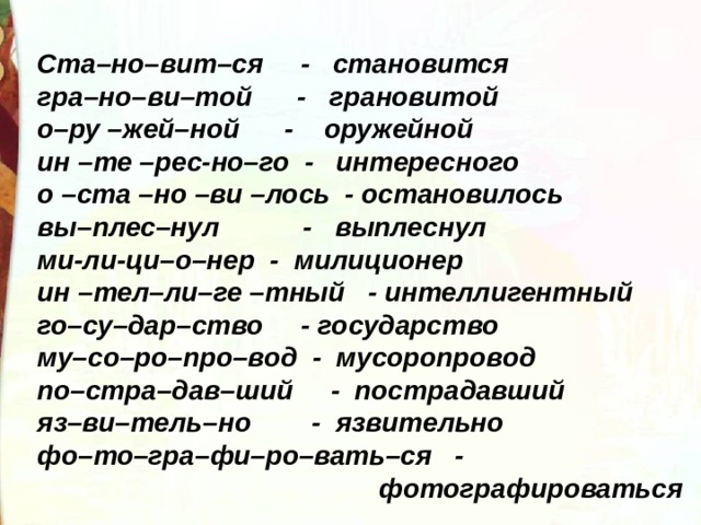 Ста–но–вит–ся     -   становится гра–но–ви–той      -   грановитой о–ру –жей–ной      -    оружейной ин –те –рес-но–го  -   интересного о –ста –но –ви –лось  - остановилось вы–плес–нул           -   выплеснул ми-ли-ци–о–нер  -  милиционер ин –тел–ли–ге –тный   - интеллигентный го–су–дар–ство     - государство му–со–ро–про–вод  -  мусоропровод по–стра–дав–ший     -  пострадавший яз–ви–тель–но        -  язвительно фо–то–гра–фи–ро–вать–ся   -  фотографироваться 