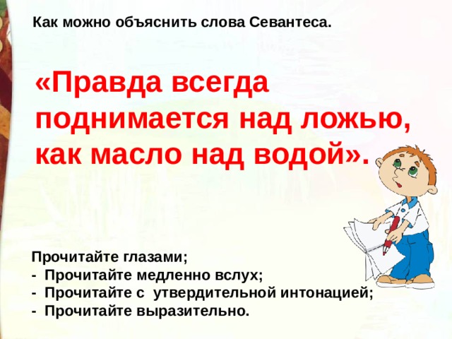 Как можно объяснить слова Севантеса. «Правда всегда поднимается над ложью, как масло над водой».      Прочитайте глазами; -  Прочитайте медленно вслух; -  Прочитайте с  утвердительной интонацией; -  Прочитайте выразительно. 