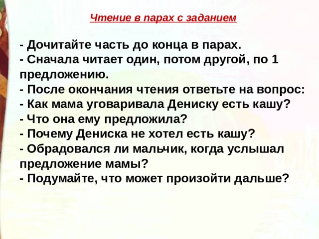 Чтение в парах с заданием  - Дочитайте часть до конца в парах. - Сначала читает один, потом другой, по 1 предложению. - После окончания чтения ответьте на вопрос: - Как мама уговаривала Дениску есть кашу? - Что она ему предложила? - Почему Дениска не хотел есть кашу? - Обрадовался ли мальчик, когда услышал предложение мамы? - Подумайте, что может произойти дальше? 