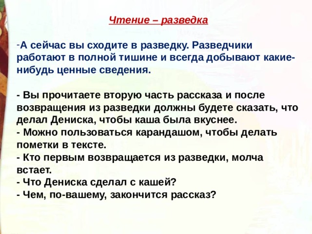 Чтение – разведка  А сейчас вы сходите в разведку. Разведчики работают в полной тишине и всегда добывают какие-нибудь ценные сведения.  - Вы прочитаете вторую часть рассказа и после возвращения из разведки должны будете сказать, что делал Дениска, чтобы каша была вкуснее. - Можно пользоваться карандашом, чтобы делать пометки в тексте. - Кто первым возвращается из разведки, молча встает. - Что Дениска сделал с кашей? - Чем, по-вашему, закончится рассказ?   