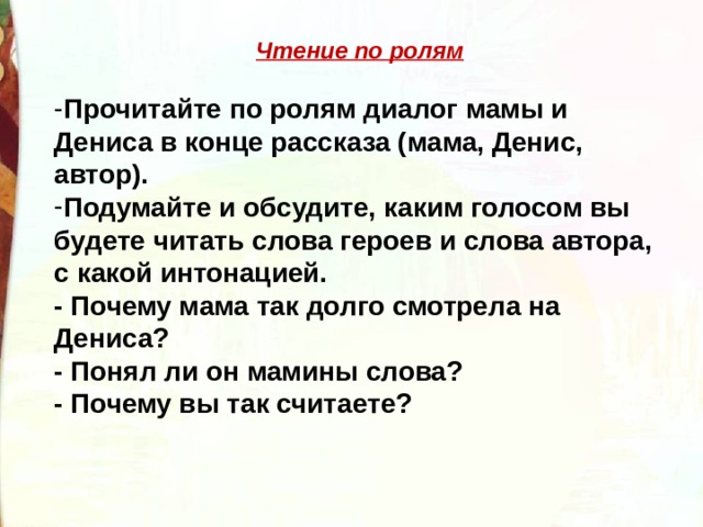 Чтение по ролям  Прочитайте по ролям диалог мамы и Дениса в конце рассказа (мама, Денис, автор). Подумайте и обсудите, каким голосом вы будете читать слова героев и слова автора, с какой интонацией. - Почему мама так долго смотрела на Дениса? - Понял ли он мамины слова? - Почему вы так считаете? 