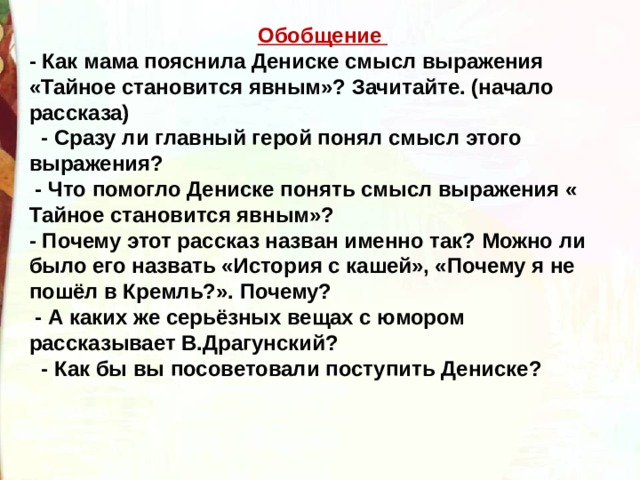 Обобщение  - Как мама пояснила Дениске смысл выражения «Тайное становится явным»? Зачитайте. (начало рассказа)    - Сразу ли главный герой понял смысл этого выражения?   - Что помогло Дениске понять смысл выражения « Тайное становится явным»? - Почему этот рассказ назван именно так? Можно ли было его назвать «История с кашей», «Почему я не пошёл в Кремль?». Почему?  - А каких же серьёзных вещах с юмором рассказывает В.Драгунский?   - Как бы вы посоветовали поступить Дениске? 