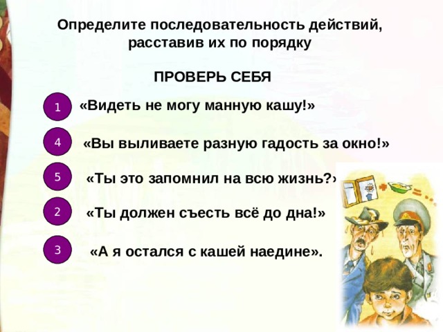 Определите последовательность действий, расставив их по порядку ПРОВЕРЬ СЕБЯ «Видеть не могу манную кашу!» 1 4 «Вы выливаете разную гадость за окно!» 5 «Ты это запомнил на всю жизнь?» 2 «Ты должен съесть всё до дна!» 3 «А я остался с кашей наедине». 