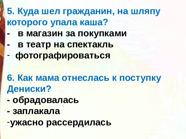 5. Куда шел гражданин, на шляпу которого упала каша? -   в магазин за покупками -   в театр на спектакль   фотографироваться  6. Как мама отнеслась к поступку Дениски? - обрадовалась - заплакала ужасно рассердилась  