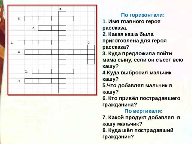 По горизонтали: 1. Имя главного героя рассказа. 2. Какая каша была приготовлена для героя рассказа? 3. Куда предложила пойти мама сыну, если он съест всю кашу? 4.Куда выбросил мальчик кашу? 5.Что добавлял мальчик в кашу? 6. Кто привёл пострадавшего гражданина? По вертикали: 7. Какой продукт добавлял в кашу мальчик? 8. Куда шёл пострадавший гражданин? 