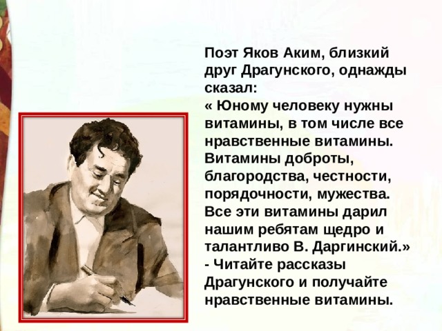 Поэт Яков Аким, близкий друг Драгунского, однажды сказал: « Юному человеку нужны витамины, в том числе все нравственные витамины. Витамины доброты, благородства, честности, порядочности, мужества. Все эти витамины дарил нашим ребятам щедро и талантливо В. Даргинский.» - Читайте рассказы Драгунского и получайте нравственные витамины. 