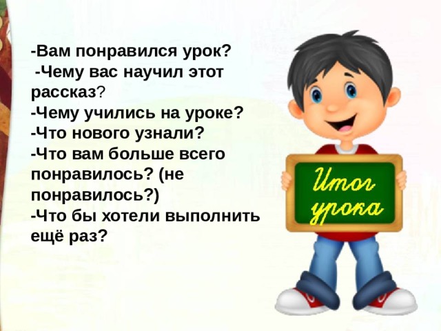 -Вам понравился урок?   -Чему вас научил этот рассказ ? -Чему учились на уроке? -Что нового узнали? -Что вам больше всего понравилось? (не понравилось?) -Что бы хотели выполнить ещё раз? 