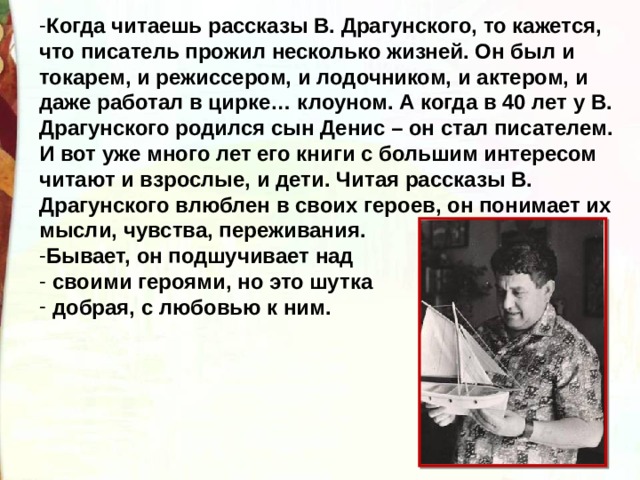 Когда читаешь рассказы В. Драгунского, то кажется, что писатель прожил несколько жизней. Он был и токарем, и режиссером, и лодочником, и актером, и даже работал в цирке… клоуном. А когда в 40 лет у В. Драгунского родился сын Денис – он стал писателем. И вот уже много лет его книги с большим интересом читают и взрослые, и дети. Читая рассказы В. Драгунского влюблен в своих героев, он понимает их мысли, чувства, переживания. Бывает, он подшучивает над  своими героями, но это шутка  добрая, с любовью к ним. 