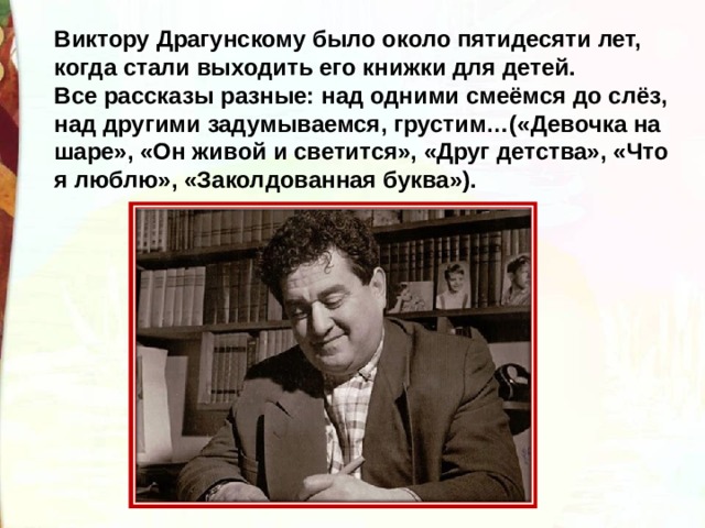 Виктору Драгунскому было около пятидесяти лет, когда стали выходить его книжки для детей.   Все рассказы разные: над одними смеёмся до слёз, над другими задумываемся, грустим…(«Девочка на шаре», «Он живой и светится», «Друг детства», «Что я люблю», «Заколдованная буква»).   