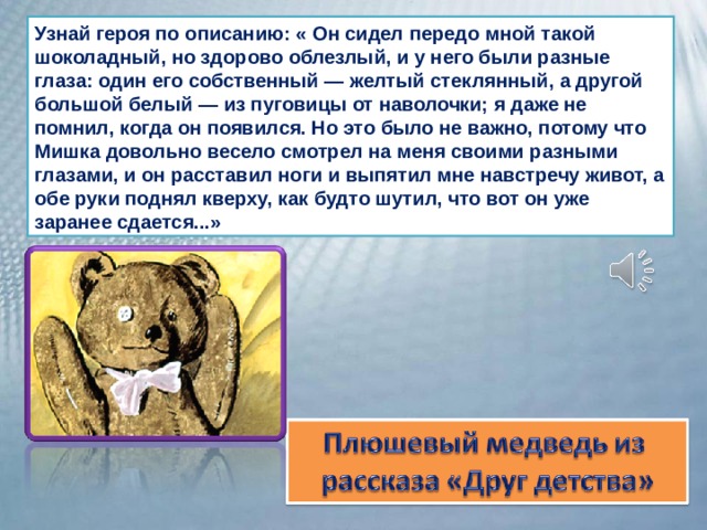 Узнай героя по описанию: « Он сидел передо мной такой шоколадный, но здорово облезлый, и у него были разные глаза: один его собственный — желтый стеклянный, а другой большой белый — из пуговицы от наволочки; я даже не помнил, когда он появился. Но это было не важно, потому что Мишка довольно весело смотрел на меня своими разными глазами, и он расставил ноги и выпятил мне навстречу живот, а обе руки поднял кверху, как будто шутил, что вот он уже заранее сдается...» 