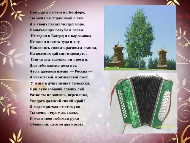 Никогда я не был на Босфоре, Ты меня не спрашивай о нем. Я в твоих глазах увидел море, Полыхающее голубым огнем.   Не ходил в Багдад я с караваном, Не возил я шелк туда и хну. Наклонись своим красивым станом, На коленях дай мне отдохнуть.   Или снова, сколько ни проси я, Для тебя навеки дела нет, Что в далеком имени — Россия — Я известный, признанный поэт.   У меня в душе звенит тальянка, При луне собачий слышу лай. Разве ты не хочешь, персиянка, Увидать далекий синий край?  Я сюда приехал не от скуки — Ты меня, незримая, звала. И меня твои лебяжьи руки Обвивали, словно два крыла .  