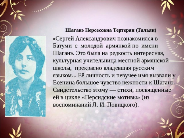 Шаганэ Нерсесовна Тертеряи (Тальян)  «Сергей Александрович познакомился в Батуми с молодой армянкой по имени Шаганэ. Это была на редкость интересная, культурная учительница местной армянской школы, прекрасно владевшая русским языком... Её личность и певучее имя вызвали у Есенина большое чувство нежности к Шаганэ. Свидетельство этому — стихи, посвященные ей в цикле «Персидские мотивы» (из воспоминаний Л. И. Повицкого). 