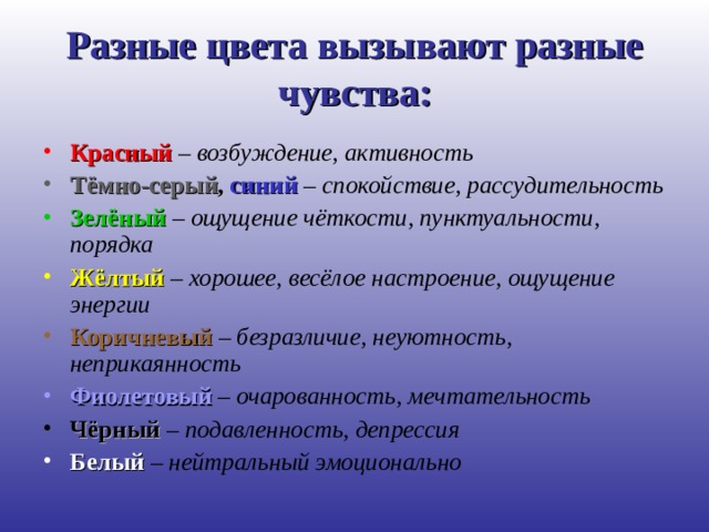 Разные цвета вызывают разные чувства: Красный – возбуждение, активность Тёмно-серый , синий – спокойствие, рассудительность Зелёный  – ощущение чёткости, пунктуальности, порядка Жёлтый – хорошее, весёлое настроение, ощущение энергии Коричневый  – безразличие, неуютность, неприкаянность Фиолетовый – очарованность, мечтательность Чёрный – подавленность, депрессия Белый  – нейтральный эмоционально