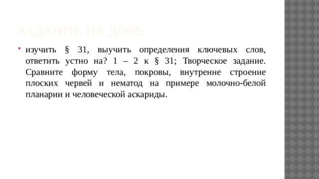 Задание на дом: изучить § 31, выучить определения ключевых слов, ответить устно на? 1 – 2 к § 31; Творческое задание. Сравните форму тела, покровы, внутренне строение плоских червей и нематод на примере молочно-белой планарии и человеческой аскариды. 