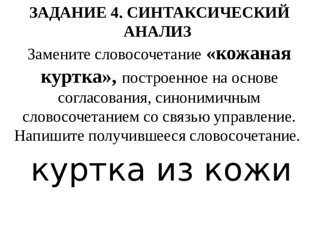 ЗАДАНИЕ 4. СИНТАКСИЧЕСКИЙ АНАЛИЗ    Замените словосочетание «кожаная куртка», построенное на основе согласования, синонимичным словосочетанием со связью управление. Напишите получившееся словосочетание.  куртка из кожи 