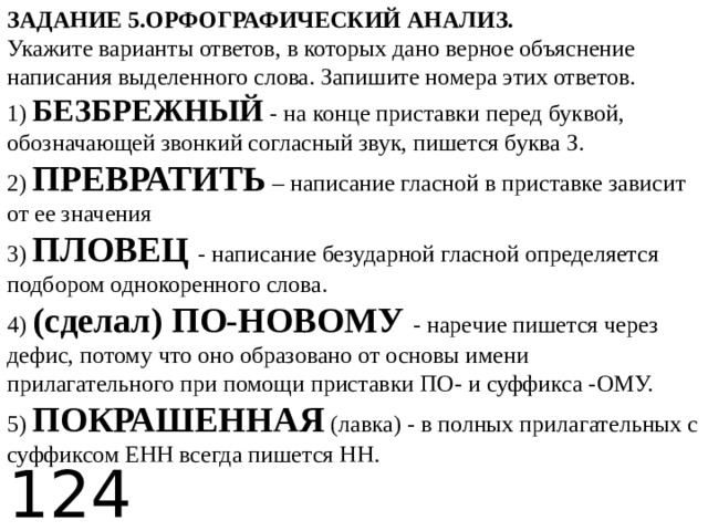 ЗАДАНИЕ 5.ОРФОГРАФИЧЕСКИЙ АНАЛИЗ.   Укажите варианты ответов, в которых дано верное объяснение написания выделенного слова. Запишите номера этих ответов.   1) БЕЗБРЕЖНЫЙ - на конце приставки перед буквой, обозначающей звонкий согласный звук, пишется буква З.   2) ПРЕВРАТИТЬ – написание гласной в приставке зависит от ее значения   3) ПЛОВЕЦ - написание безударной гласной определяется подбором однокоренного слова.   4) (сделал) ПО-НОВОМУ - наречие пишется через дефис, потому что оно образовано от основы имени прилагательного при помощи приставки ПО- и суффикса -ОМУ.   5) ПОКРАШЕННАЯ (лавка) - в полных прилагательных с суффиксом ЕНН всегда пишется НН.  124 