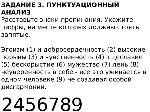 ЗАДАНИЕ 3. ПУНКТУАЦИОННЫЙ АНАЛИЗ   Расставьте знаки препинания. Укажите цифры, на месте которых должны стоять запятые.    Эгоизм (1) и добросердечность (2) высокие порывы (3) и чувственность (4) тщеславие (5) бескорыстие (6) мужество (7) лень (8) неуверенность в себе - все это уживается в одном человеке (9) не создавая особой дисгармонии.  2456789 